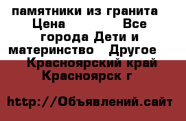 памятники из гранита › Цена ­ 10 000 - Все города Дети и материнство » Другое   . Красноярский край,Красноярск г.